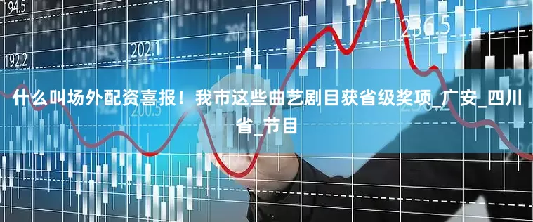 什么叫场外配资喜报！我市这些曲艺剧目获省级奖项_广安_四川省_节目