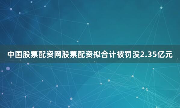中国股票配资网股票配资拟合计被罚没2.35亿元
