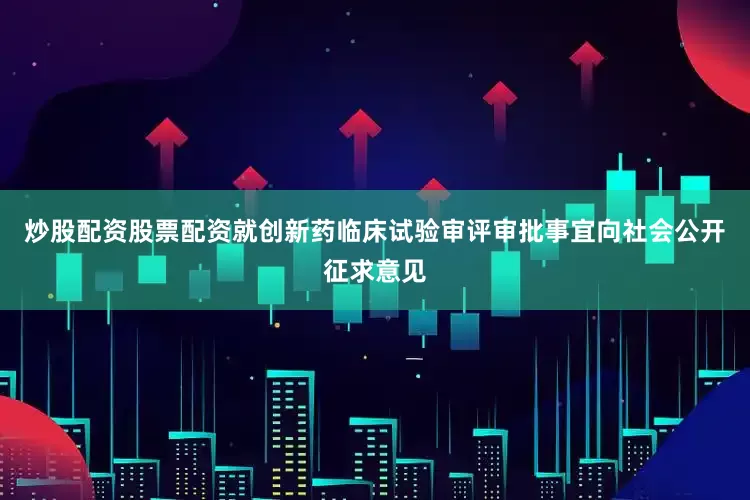 炒股配资股票配资就创新药临床试验审评审批事宜向社会公开征求意见