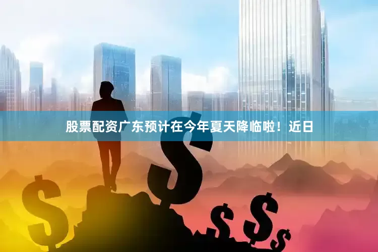 股票配资广东预计在今年夏天降临啦！近日