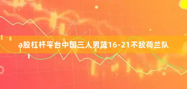 a股杠杆平台中国三人男篮16-21不敌荷兰队