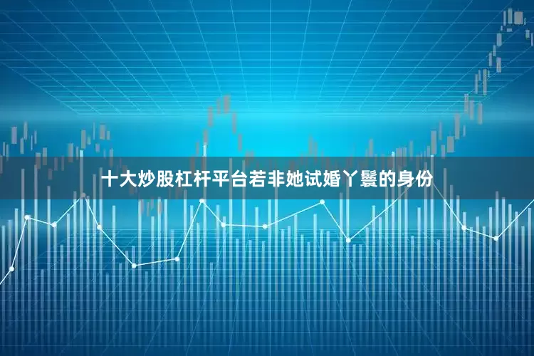 十大炒股杠杆平台若非她试婚丫鬟的身份