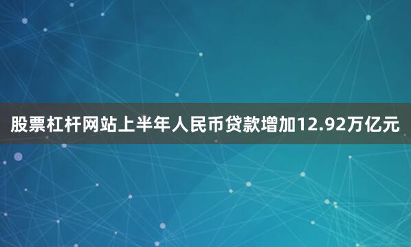 股票杠杆网站上半年人民币贷款增加12.92万亿元