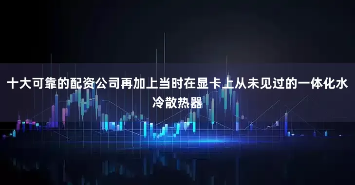 十大可靠的配资公司再加上当时在显卡上从未见过的一体化水冷散热器