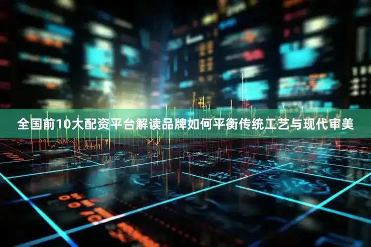全国前10大配资平台解读品牌如何平衡传统工艺与现代审美