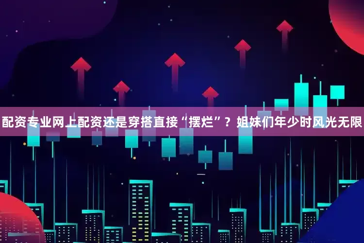 配资专业网上配资还是穿搭直接“摆烂”？姐妹们年少时风光无限