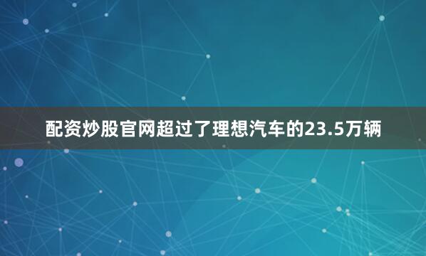 配资炒股官网超过了理想汽车的23.5万辆