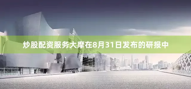 炒股配资服务大摩在8月31日发布的研报中