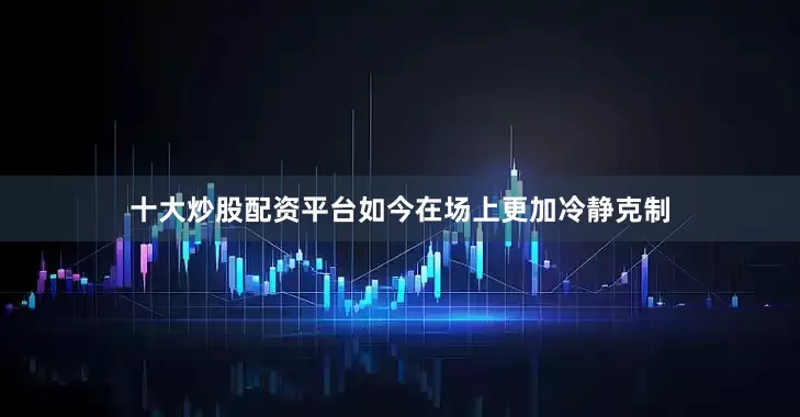 十大炒股配资平台如今在场上更加冷静克制