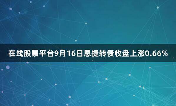 在线股票平台9月16日恩捷转债收盘上涨0.66%