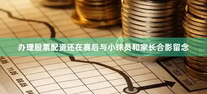 办理股票配资还在赛后与小球员和家长合影留念