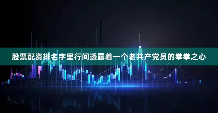 股票配资排名字里行间透露着一个老共产党员的拳拳之心